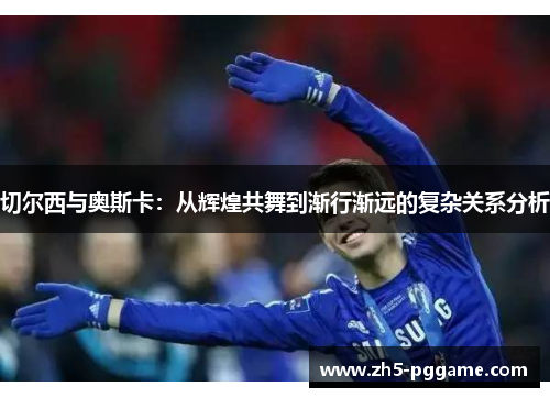 切尔西与奥斯卡:从辉煌共舞到渐行渐远的复杂关系分析 切尔西与奥斯卡:从辉煌共舞到渐行渐远的复杂关系分析