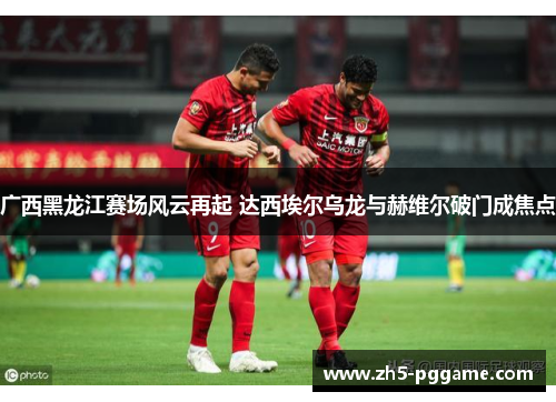 广西黑龙江赛场风云再起 达西埃尔乌龙与赫维尔破门成焦点 广西黑龙江赛场风云再起 达西埃尔乌龙与赫维尔破门成焦点