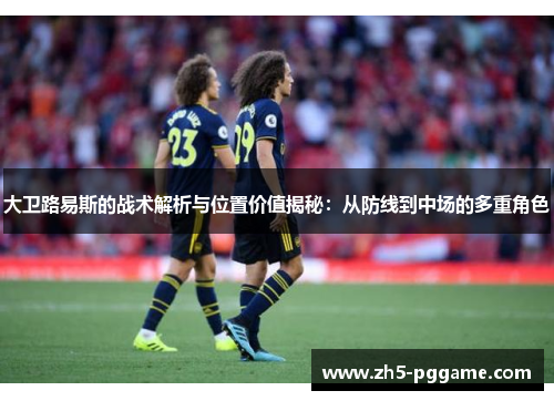 大卫路易斯的战术解析与位置价值揭秘:从防线到中场的多重角色 大卫路易斯的战术解析与位置价值揭秘:从防线到中场的多重角色