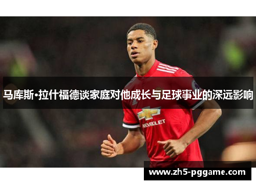 马库斯·拉什福德谈家庭对他成长与足球事业的深远影响
