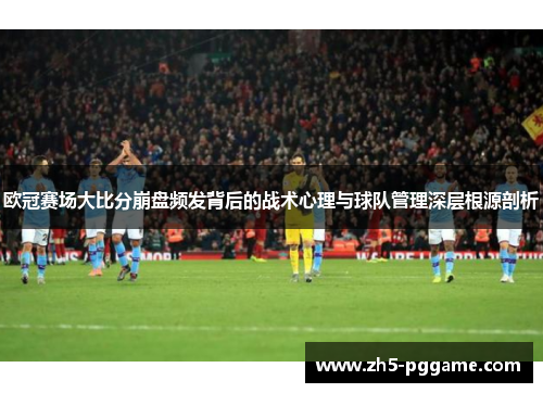 欧冠赛场大比分崩盘频发背后的战术心理与球队管理深层根源剖析 欧冠赛场大比分崩盘频发背后的战术心理与球队管理深层根源剖析