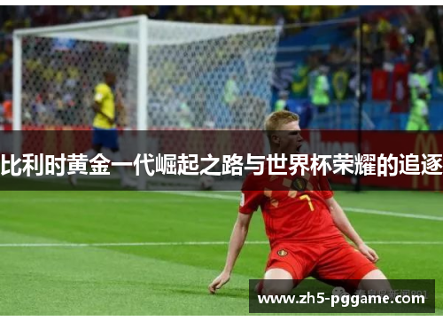 比利时黄金一代崛起之路与世界杯荣耀的追逐 比利时黄金一代崛起之路与世界杯荣耀的追逐