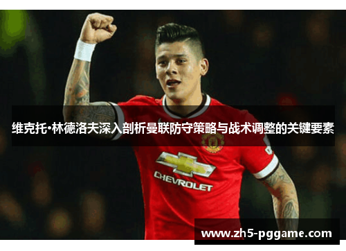 维克托·林德洛夫深入剖析曼联防守策略与战术调整的关键要素